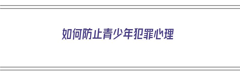 如何防止青少年犯罪心理（如何防止青少年犯罪心理问题）