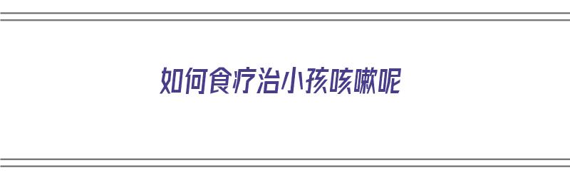 如何食疗治小孩咳嗽呢（如何食疗治小孩咳嗽呢视频）