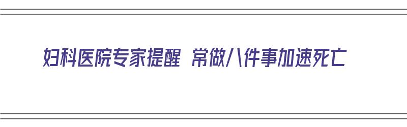 妇科医院专家提醒 常做八件事加速死亡