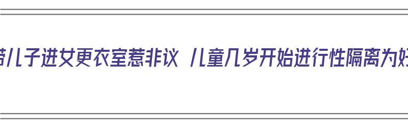 妈带儿子进女更衣室惹非议 儿童几岁开始进行性隔离为好（隔离是多大孩子可以和父母住）