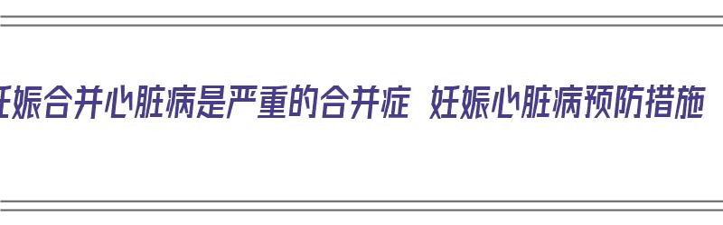 妊娠合并心脏病是严重的合并症 妊娠心脏病预防措施（妊娠合并心脏病最常见的类型）