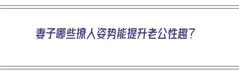 妻子哪些撩人姿势能提升老公性趣？（妻子哪些撩人姿势能提升老公性趣的）