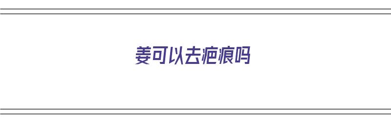 姜可以去疤痕吗（涂抹生姜可以去疤痕吗）