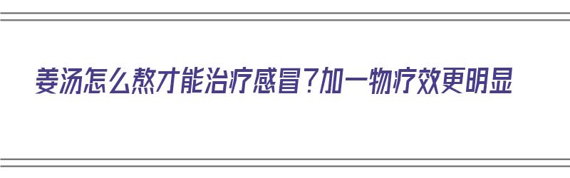 姜汤怎么熬才能治疗感冒？加一物疗效更明显（姜汤怎么熬能够治感冒）