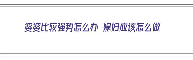 婆婆比较强势怎么办 媳妇应该怎么做（婆婆太强势了对家庭有什么好处）