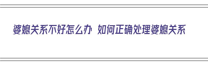 婆媳关系不好怎么办 如何正确处理婆媳关系（婆媳关系不好怎么办 如何正确处理婆媳关系问题）