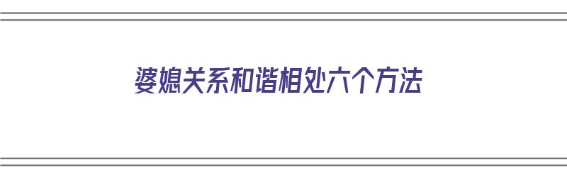 婆媳关系和谐相处六个方法（婆媳关系和谐相处六个方法是什么）