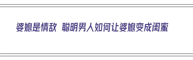 婆媳是情敌 聪明男人如何让婆媳变成闺蜜（婆媳是情敌 聪明男人如何让婆媳变成闺蜜呢）