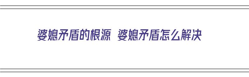 婆媳矛盾的根源 婆媳矛盾怎么解决（婆媳矛盾的根源是什么）