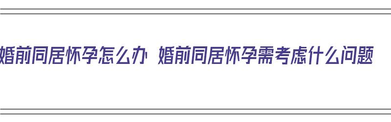 婚前同居怀孕怎么办 婚前同居怀孕需考虑什么问题（婚前同居怀孕好不好）