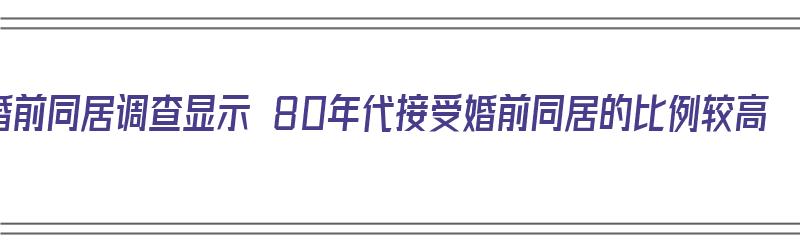 婚前同居调查显示 80年代接受婚前同居的比例较高（80年代未婚同居犯法）