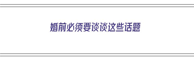 婚前必须要谈谈这些话题（婚前必须要谈谈这些话题吗）