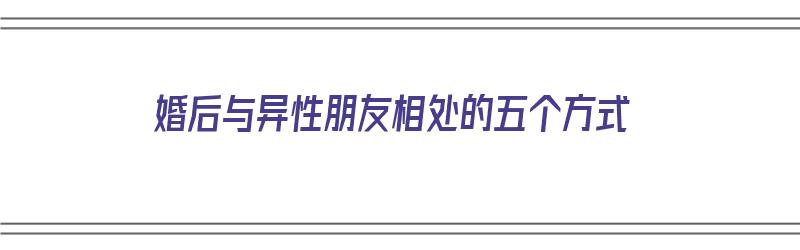 婚后与异性朋友相处的五个方式（婚后与异性朋友相处的五个方式是什么）