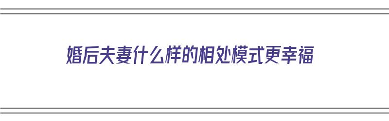 婚后夫妻什么样的相处模式更幸福（婚后夫妻什么样的相处模式更幸福一些）