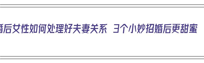 婚后女性如何处理好夫妻关系 3个小妙招婚后更甜蜜（结婚后的女人如何处理好夫妻关系）