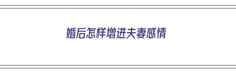 婚后怎样增进夫妻感情（婚后怎样增进夫妻感情呢）