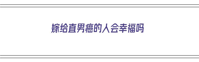 嫁给直男癌的人会幸福吗（嫁给直男癌的人会幸福吗知乎）