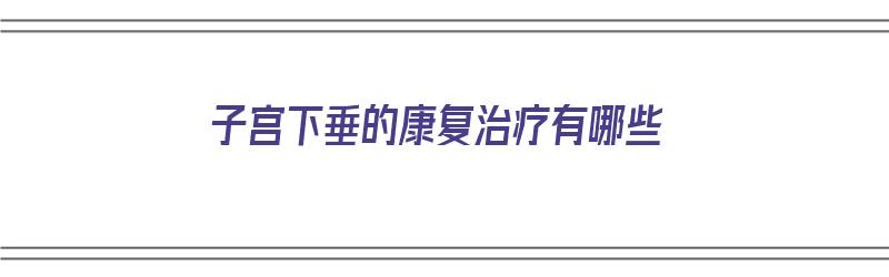 子宫下垂的康复治疗有哪些（子宫下垂的康复治疗有哪些方法）