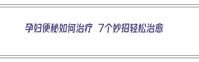 孕妇便秘如何治疗 7个妙招轻松治愈（孕妇便秘如何治疗 7个妙招轻松治愈视频）