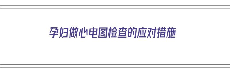 孕妇做心电图检查的应对措施（孕妇做心电图检查的应对措施有哪些）