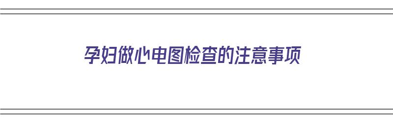 孕妇做心电图检查的注意事项（孕妇做心电图检查的注意事项有哪些）