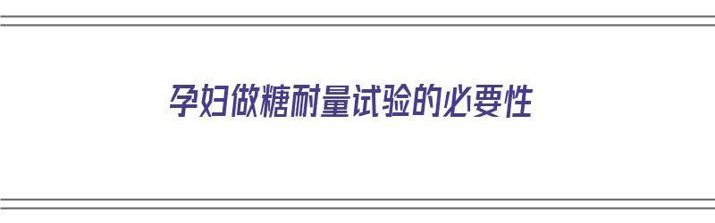 孕妇做糖耐量试验的必要性（孕妇做糖耐量试验的必要性有哪些）