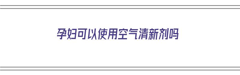 孕妇可以使用空气清新剂吗（孕妇可以使用空气清新剂吗有影响吗）