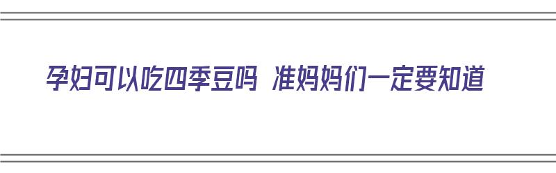 孕妇可以吃四季豆吗 准妈妈们一定要知道（孕妇可以吃四季豆吗 准妈妈们一定要知道吃完了吗）