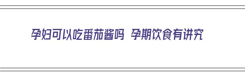 孕妇可以吃番茄酱吗 孕期饮食有讲究（孕妇可以吃番茄酱吗 孕期饮食有讲究吗）