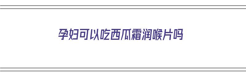 孕妇可以吃西瓜霜润喉片吗（孕妇可以吃西瓜霜润喉片吗孕中期）