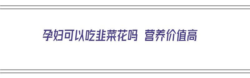 孕妇可以吃韭菜花吗 营养价值高（孕妇可以吃韭菜花吗 营养价值高吗）