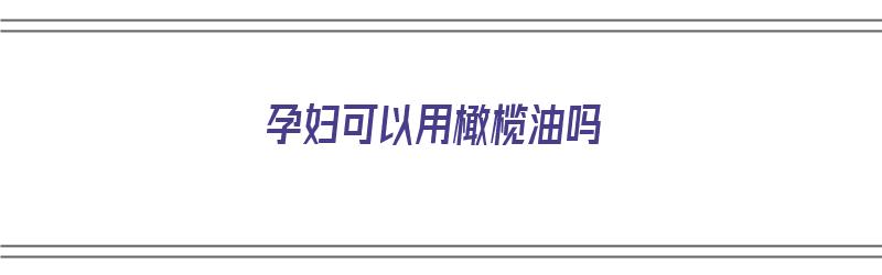 孕妇可以用橄榄油吗（孕妇可以用橄榄油吗我在肚皮上）