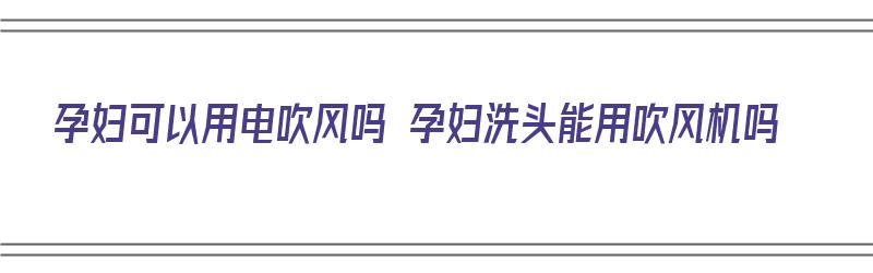 孕妇可以用电吹风吗 孕妇洗头能用吹风机吗（孕妇能用电吹风吹头吗 百度百科）