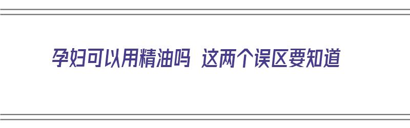 孕妇可以用精油吗 这两个误区要知道（孕妇可以用精油吗?）