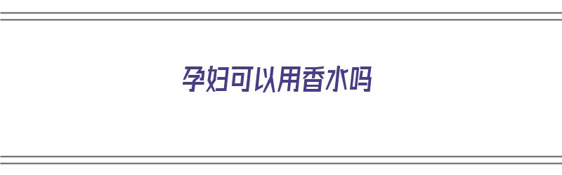 孕妇可以用香水吗（孕妇可以用香水吗,对胎儿有影响吗）