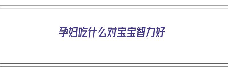 孕妇吃什么对宝宝智力好（孕妇吃什么对宝宝智力好一点）