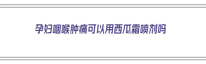 孕妇咽喉肿痛可以用西瓜霜喷剂吗（孕妇咽喉肿痛可以用西瓜霜喷剂吗）