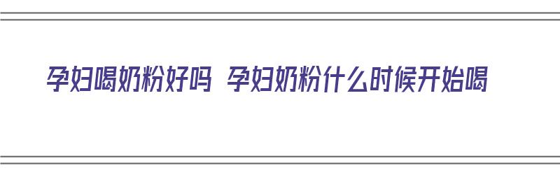 孕妇喝奶粉好吗 孕妇奶粉什么时候开始喝（孕妇喝孕妇奶粉的最佳时间是什么时候）