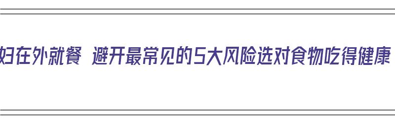 孕妇在外就餐 避开最常见的5大风险选对食物吃得健康（孕妇在外就餐吃什么）