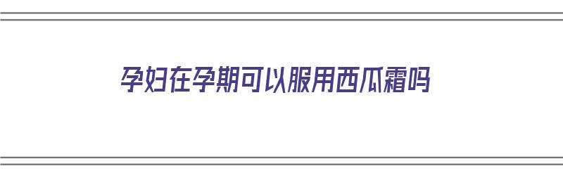 孕妇在孕期可以服用西瓜霜吗（孕妇在孕期可以服用西瓜霜吗有影响吗）