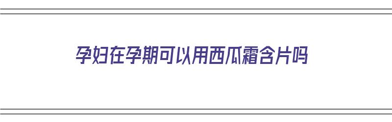 孕妇在孕期可以用西瓜霜含片吗（孕妇能用西瓜霜含片吗）