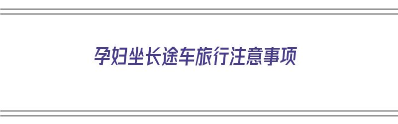 孕妇坐长途车旅行注意事项（孕妇坐长途车旅行注意事项有哪些）