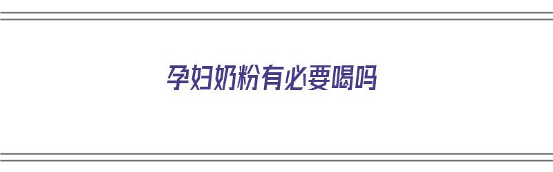 孕妇奶粉有必要喝吗（孕妇奶粉有必要喝吗会长胖吗）