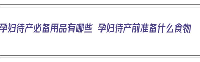 孕妇待产必备用品有哪些 孕妇待产前准备什么食物（孕妇待产准备的东西）