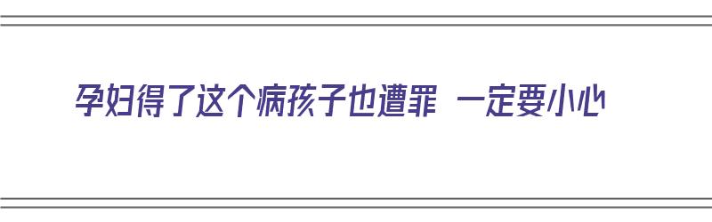 孕妇得了这个病孩子也遭罪 一定要小心（孕妇得了这个病孩子也遭罪 一定要小心吗）