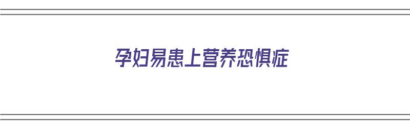 孕妇易患上营养恐惧症（孕妇易患上营养恐惧症吗）