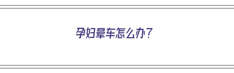 孕妇晕车怎么办？（孕妇晕车怎么办最有效方法）