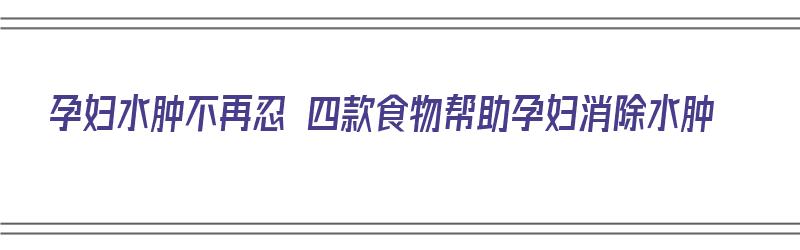 孕妇水肿不再忍 四款食物帮助孕妇消除水肿（消除孕妇水肿的食物）