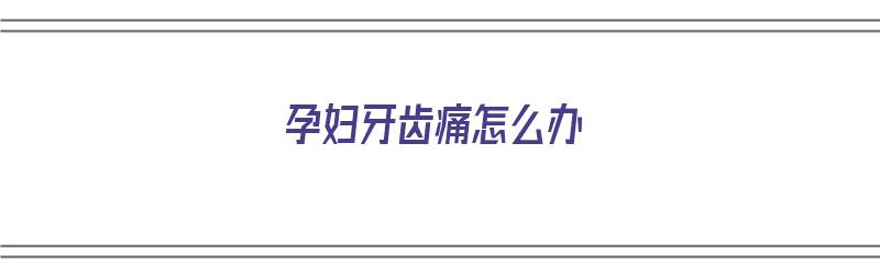 孕妇牙齿痛怎么办（孕妇牙齿痛怎么办怎么解决啊）