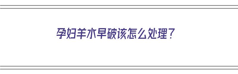 孕妇羊水早破该怎么处理？（孕妇羊水早破该怎么处理好）